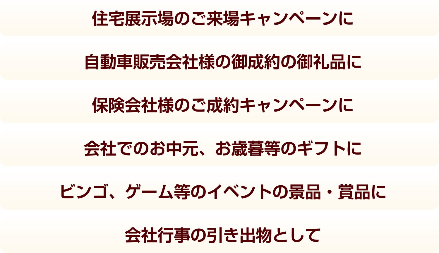 住宅展示場のご来場キャンペーンに 自動車販売会社様の御成約の御礼品に 保険会社様のご成約キャンペーンに 会社でのお中元、お歳暮等のギフトに ビンゴ、ゲーム等のイベントの景品・賞品に ビンゴ、ゲーム等のイベントの景品・賞品に