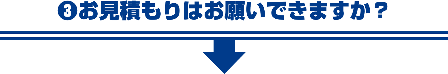 ❸お見積もりはお願いできますか？